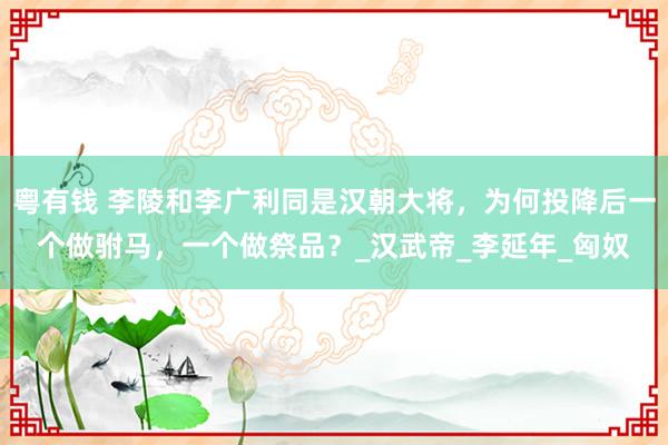 粤有钱 李陵和李广利同是汉朝大将，为何投降后一个做驸马，一个做祭品？_汉武帝_李延年_匈奴