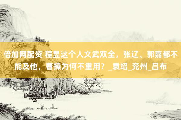 倍加网配资 程昱这个人文武双全，张辽、郭嘉都不能及他，曹操为何不重用？_袁绍_兖州_吕布