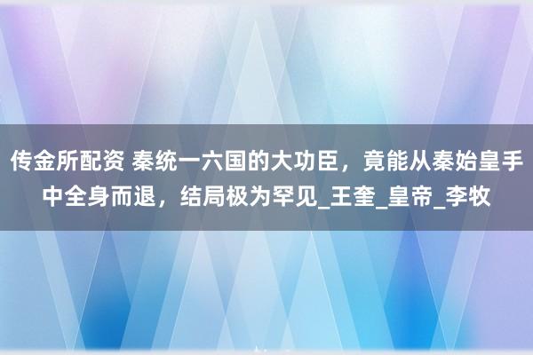 传金所配资 秦统一六国的大功臣，竟能从秦始皇手中全身而退，结局极为罕见_王奎_皇帝_李牧