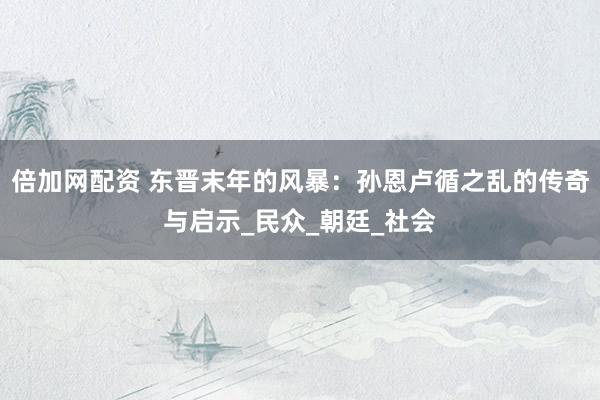 倍加网配资 东晋末年的风暴：孙恩卢循之乱的传奇与启示_民众_朝廷_社会