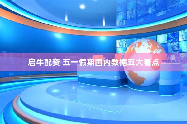 启牛配资 五一假期国内数据五大看点