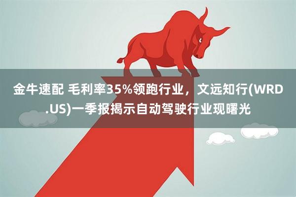 金牛速配 毛利率35%领跑行业，文远知行(WRD.US)一季报揭示自动驾驶行业现曙光