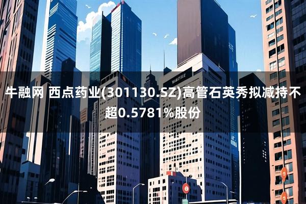 牛融网 西点药业(301130.SZ)高管石英秀拟减持不超0.5781%股份
