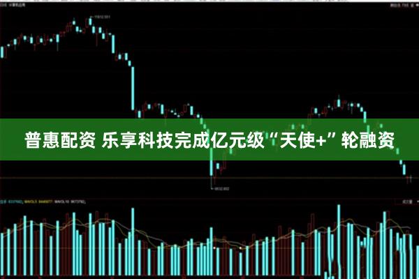 普惠配资 乐享科技完成亿元级“天使+”轮融资