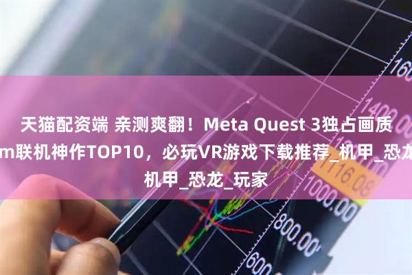 天猫配资端 亲测爽翻！Meta Quest 3独占画质+Steam联机神作TOP10，必玩VR游戏下载推荐_机甲_恐龙_玩家