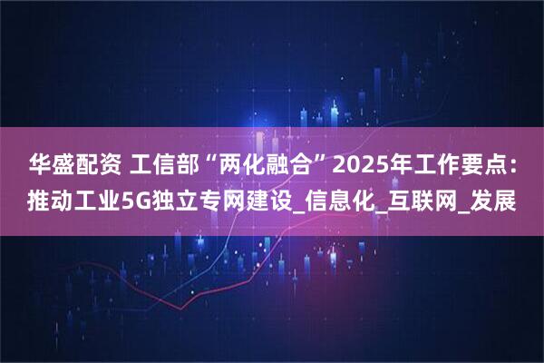 华盛配资 工信部“两化融合”2025年工作要点：推动工业5G独立专网建设_信息化_互联网_发展