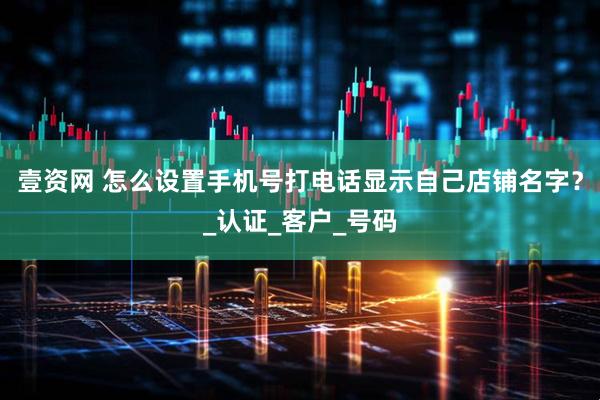 壹资网 怎么设置手机号打电话显示自己店铺名字？_认证_客户_号码