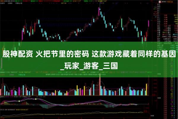 股神配资 火把节里的密码 这款游戏藏着同样的基因_玩家_游客_三国
