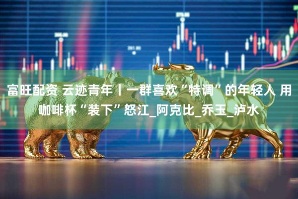 富旺配资 云迹青年丨一群喜欢“特调”的年轻人 用咖啡杯“装下”怒江_阿克比_乔玉_泸水