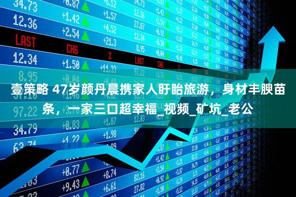 壹策略 47岁颜丹晨携家人盱眙旅游，身材丰腴苗条，一家三口超幸福_视频_矿坑_老公