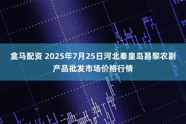 盒马配资 2025年7月25日河北秦皇岛昌黎农副产品批发市场价格行情