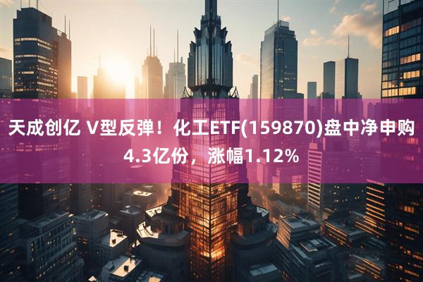 天成创亿 V型反弹！化工ETF(159870)盘中净申购4.3亿份，涨幅1.12%