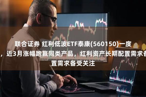 联合证券 红利低波ETF泰康(560150)一度涨近1%，近3月涨幅跑赢同类产品，红利资产长期配置需求备受关注