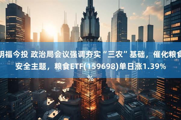 明福今投 政治局会议强调夯实“三农”基础，催化粮食安全主题，粮食ETF(159698)单日涨1.39%
