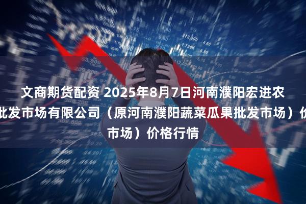 文商期货配资 2025年8月7日河南濮阳宏进农副产品批发市场有限公司（原河南濮阳蔬菜瓜果批发市场）价格行情