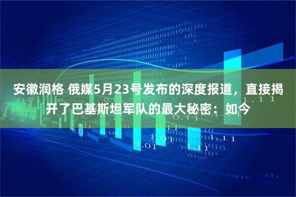 安徽润格 俄媒5月23号发布的深度报道，直接揭开了巴基斯坦军队的最大秘密：如今