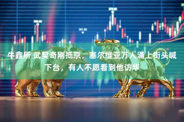 牛鑫所 武契奇刚抵京，塞尔维亚万人涌上街头喊下台，有人不愿看到他访华